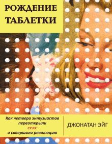 Рождение таблетки. Как четверо энтузиастов переоткрыли секс и совершили революцию. 978-5-907056-42-8