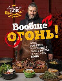Вообще огонь! Самые горячие рецепты мяса, птицы и рыбы от Александра Бона. 978-5-04-157926-5