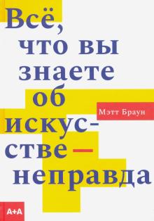 Браун М.  Всё, что вы знаете об искусстве - неправда  978-5-91103-513-6