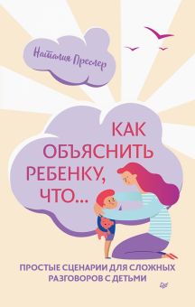 Как объяснить ребенку, что... Простые сценарии для сложных разговоров с детьми. Осознанное родительс